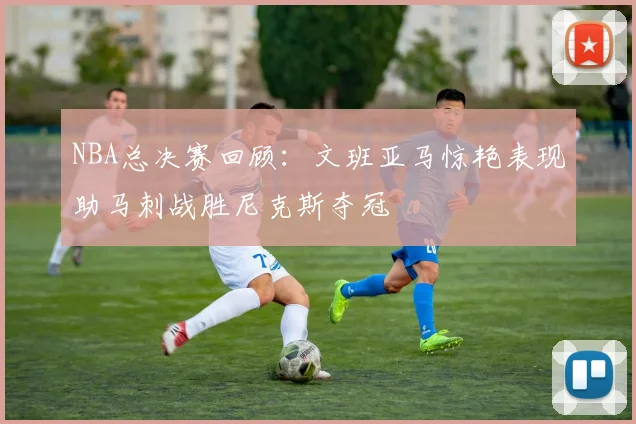 NBA总决赛回顾：文班亚马惊艳表现助马刺战胜尼克斯夺冠