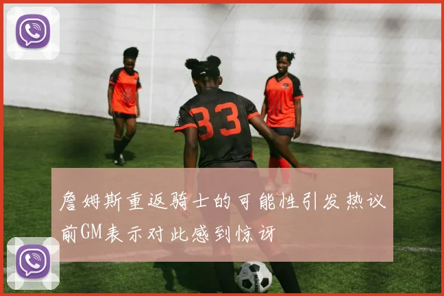 詹姆斯重返骑士的可能性引发热议前GM表示对此感到惊讶