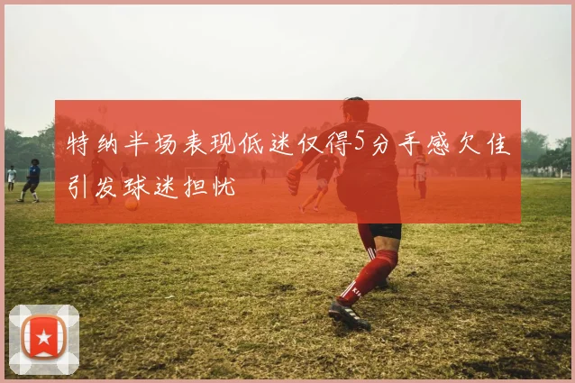 特纳半场表现低迷仅得5分手感欠佳引发球迷担忧