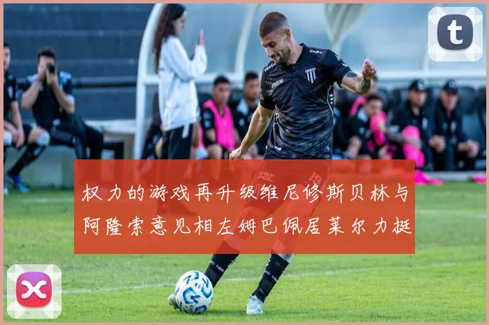 权力的游戏再升级维尼修斯贝林与阿隆索意见相左姆巴佩居莱尔力挺新势力