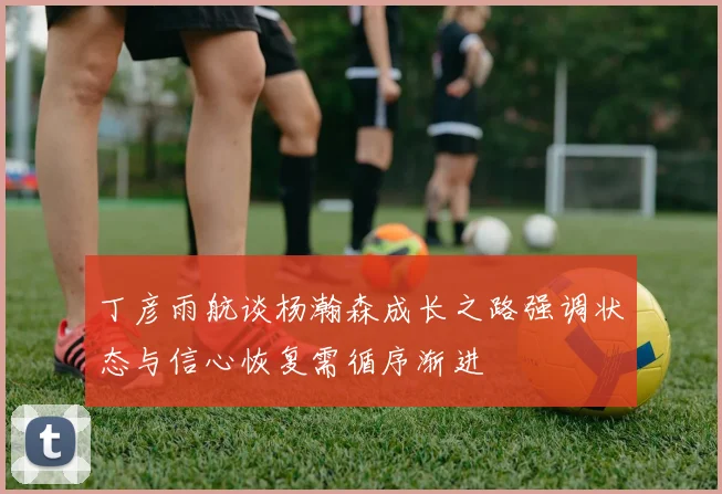 丁彦雨航谈杨瀚森成长之路强调状态与信心恢复需循序渐进