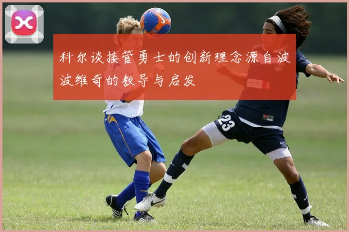 科尔谈接管勇士的创新理念源自波波维奇的教导与启发