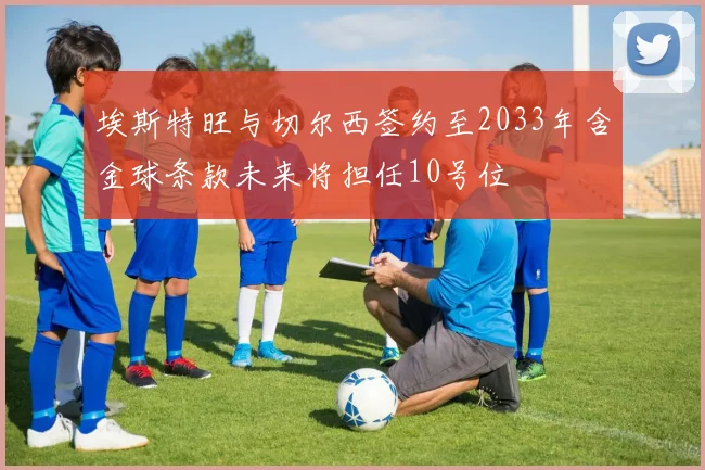 埃斯特旺与切尔西签约至2033年含金球条款未来将担任10号位
