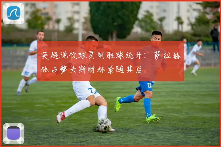 英超现役球员制胜球统计：萨拉赫独占鳌头斯特林紧随其后