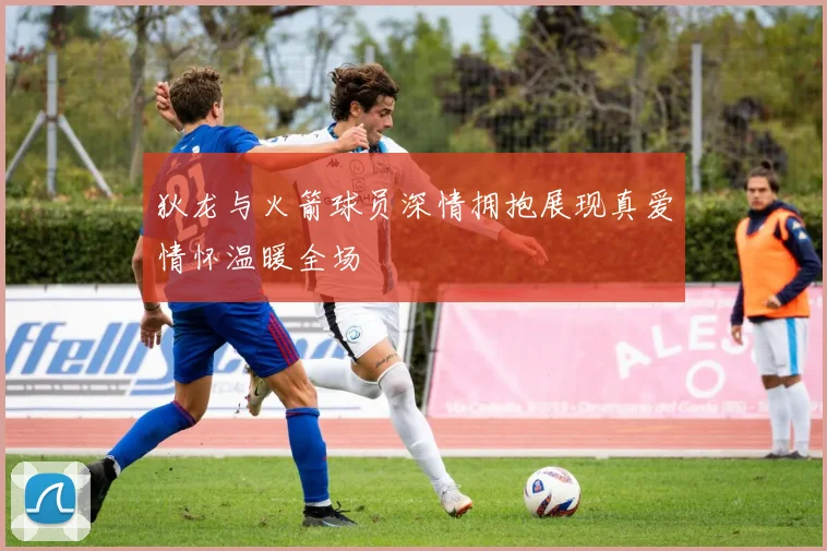 狄龙与火箭球员深情拥抱展现真爱情怀温暖全场