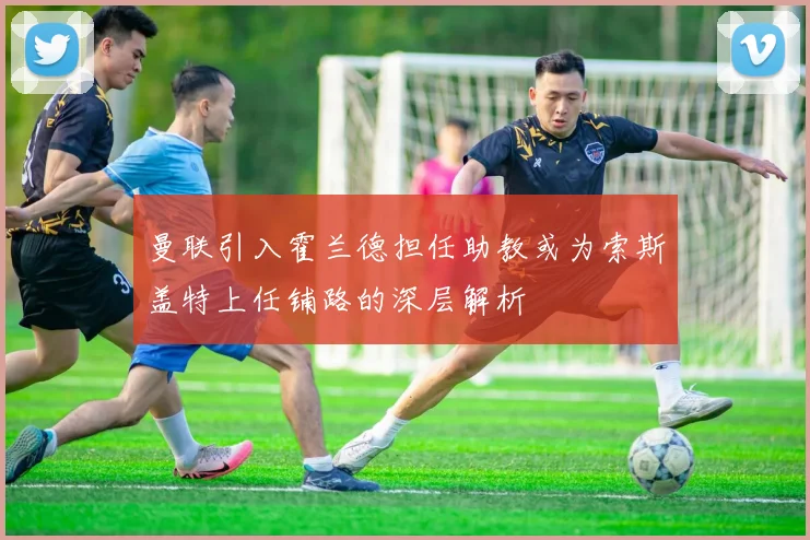 曼联引入霍兰德担任助教或为索斯盖特上任铺路的深层解析