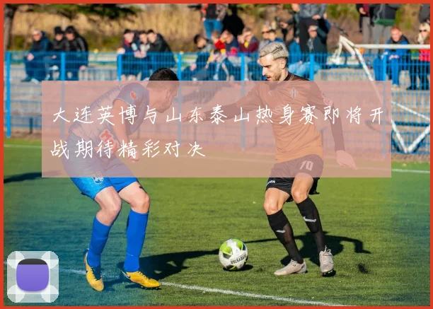 大连英博与山东泰山热身赛即将开战期待精彩对决