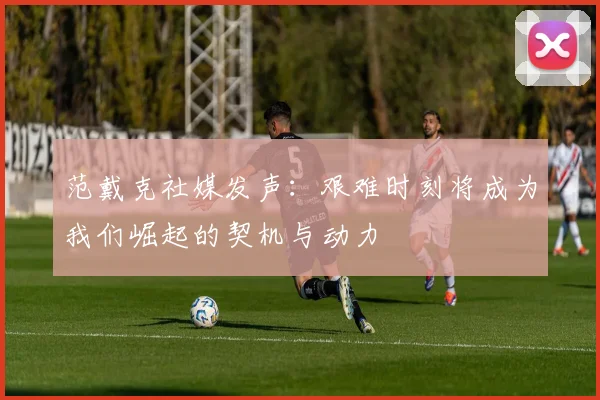 范戴克社媒发声：艰难时刻将成为我们崛起的契机与动力